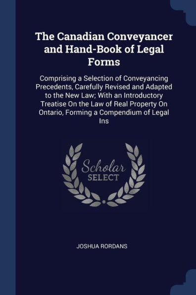 The Canadian Conveyancer And Hand-Book Of Legal Forms: Comprising A Selection Of Conveyancing Precedents, Carefully Revised And Adapted To The New ... On Ontario, Forming A Compendium Of Legal Ins