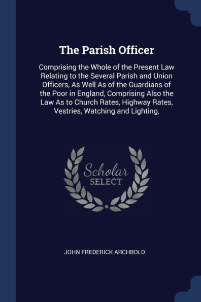 The Parish Officer: Comprising The Whole Of The Present Law Relating To The Several Parish And Union Officers, As Well As Of The Guardians Of The Poor ... Rates, Vestries, Watching And Lighting,