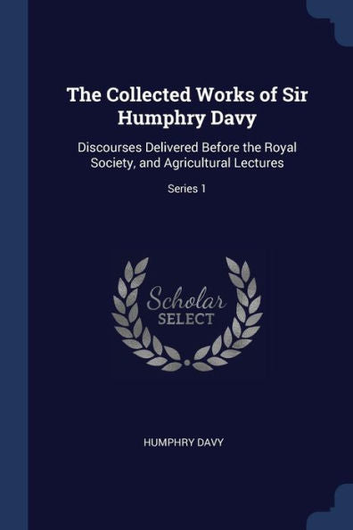 The Collected Works Of Sir Humphry Davy: Discourses Delivered Before The Royal Society, And Agricultural Lectures; Series 1