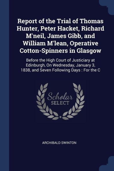 Report Of The Trial Of Thomas Hunter, Peter Hacket, Richard M'Neil, James Gibb, And William M'Lean, Operative Cotton-Spinners In Glasgow: Before The ... 3, 1838, And Seven Following Days: For The C