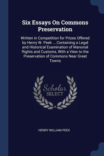 Six Essays On Commons Preservation: Written In Competition For Prizes Offered By Henry W. Peek ... Containing A Legal And Historical Examination Of ... The Preservation Of Commons Near Great Towns