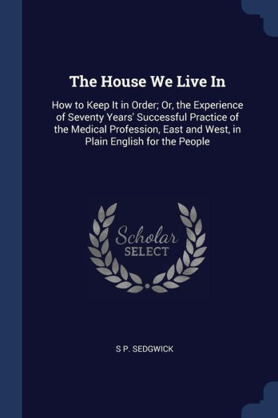 The House We Live In: How To Keep It In Order; Or, The Experience Of Seventy Years' Successful Practice Of The Medical Profession, East And West, In Plain English For The People