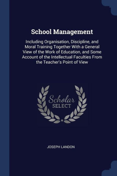 School Management: Including Organisation, Discipline, And Moral Training Together With A General View Of The Work Of Education, And Some Account Of ... Faculties From The Teacher'S Point Of View