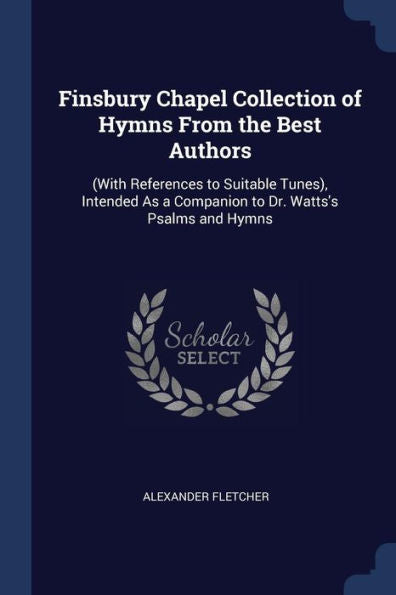 Finsbury Chapel Collection Of Hymns From The Best Authors: (With References To Suitable Tunes), Intended As A Companion To Dr. Watts'S Psalms And Hymns
