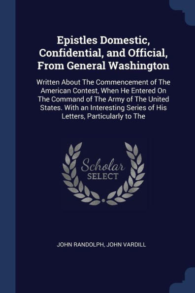 Epistles Domestic, Confidential, And Official, From General Washington: Written About The Commencement Of The American Contest, When He Entered On The ... Series Of His Letters, Particularly To The