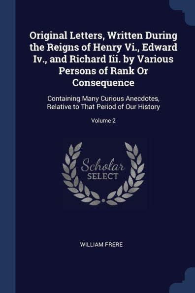 Original Letters, Written During The Reigns Of Henry Vi., Edward Iv., And Richard Iii. By Various Persons Of Rank Or Consequence: Containing Many ... To That Period Of Our History; Volume 2