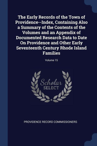 The Early Records Of The Town Of Providence--Index, Containing Also A Summary Of The Contents Of The Volumes And An Appendix Of Documented Research ... Century Rhode Island Families; Volume 15