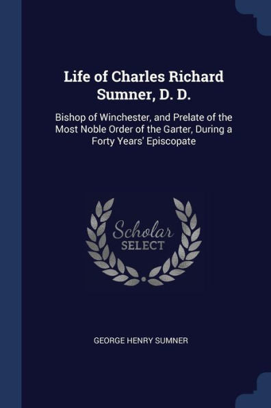 Life Of Charles Richard Sumner, D. D.: Bishop Of Winchester, And Prelate Of The Most Noble Order Of The Garter, During A Forty Years' Episcopate