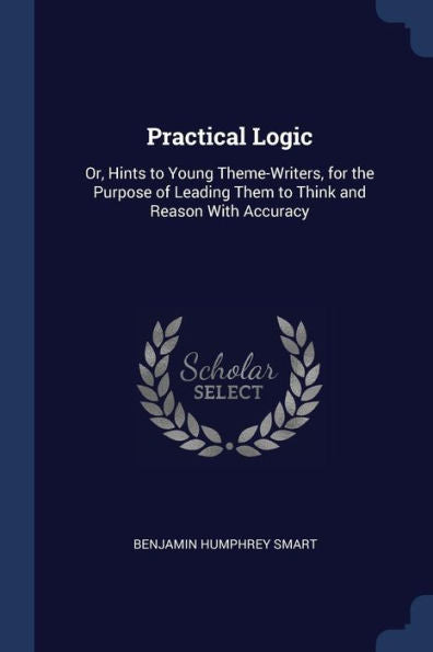 Practical Logic: Or, Hints To Young Theme-Writers, For The Purpose Of Leading Them To Think And Reason With Accuracy