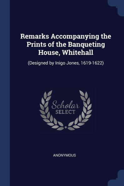 Remarks Accompanying The Prints Of The Banqueting House, Whitehall: (Designed By Inigo Jones, 1619-1622)