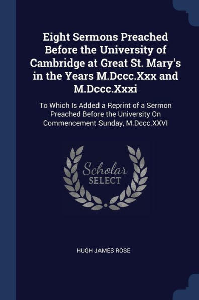 Eight Sermons Preached Before The University Of Cambridge At Great St. Mary'S In The Years M.Dccc.Xxx And M.Dccc.Xxxi: To Which Is Added A Reprint Of ... On Commencement Sunday, M.Dccc.Xxvi