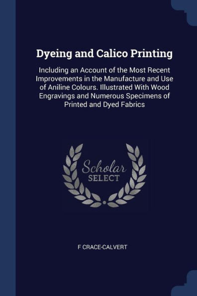 Dyeing And Calico Printing: Including An Account Of The Most Recent Improvements In The Manufacture And Use Of Aniline Colours. Illustrated With Wood ... Specimens Of Printed And Dyed Fabrics