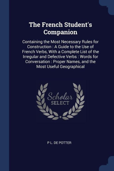 The French Student'S Companion: Containing The Most Necessary Rules For Construction: A Guide To The Use Of French Verbs, With A Complete List Of The ... Names, And The Most Useful Geographical