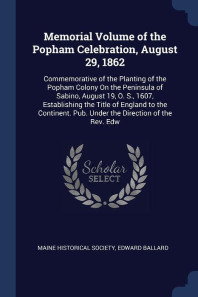 Memorial Volume Of The Popham Celebration, August 29, 1862: Commemorative Of The Planting Of The Popham Colony On The Peninsula Of Sabino, August 19, ... Pub. Under The Direction Of The Rev. Edw
