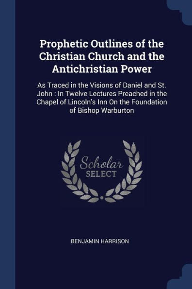 Prophetic Outlines Of The Christian Church And The Antichristian Power: As Traced In The Visions Of Daniel And St. John: In Twelve Lectures Preached ... Inn On The Foundation Of Bishop Warburton