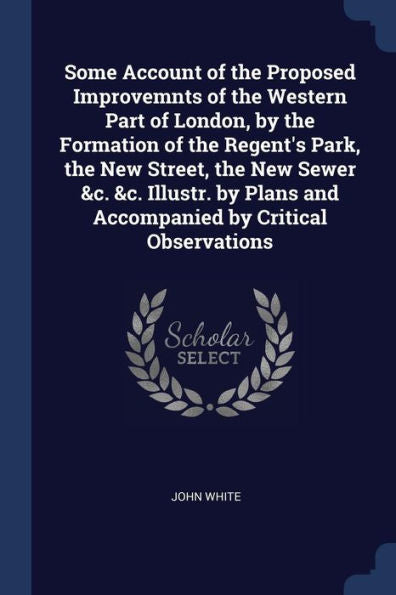Some Account Of The Proposed Improvemnts Of The Western Part Of London, By The Formation Of The Regent'S Park, The New Street, The New Sewer &C. &C. ... And Accompanied By Critical Observations