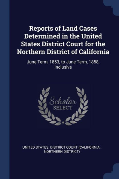 Reports Of Land Cases Determined In The United States District Court For The Northern District Of California: June Term, 1853, To June Term, 1858, Inclusive