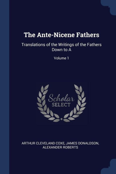The Ante-Nicene Fathers: Translations Of The Writings Of The Fathers Down To A; Volume 1