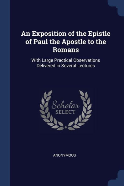 An Exposition Of The Epistle Of Paul The Apostle To The Romans: With Large Practical Observations Delivered In Several Lectures