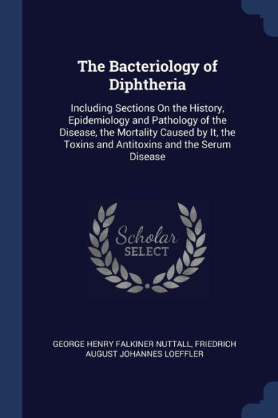 The Bacteriology Of Diphtheria: Including Sections On The History, Epidemiology And Pathology Of The Disease, The Mortality Caused By It, The Toxins And Antitoxins And The Serum Disease
