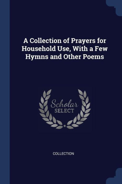 A Collection Of Prayers For Household Use, With A Few Hymns And Other Poems