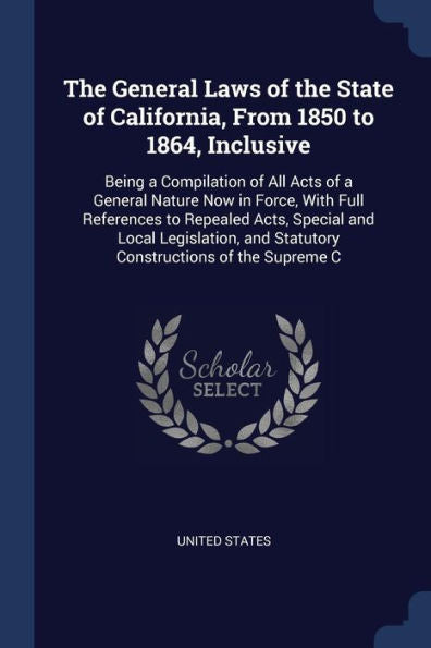 The General Laws Of The State Of California, From 1850 To 1864, Inclusive: Being A Compilation Of All Acts Of A General Nature Now In Force, With Full ... And Statutory Constructions Of The Supreme C