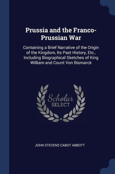 Prussia And The Franco-Prussian War: Containing A Brief Narrative Of The Origin Of The Kingdom, Its Past History, Etc., Including Biographical Sketches Of King William And Count Von Bismarck