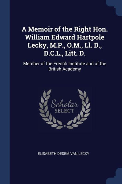 A Memoir Of The Right Hon. William Edward Hartpole Lecky, M.P., O.M., Ll. D., D.C.L., Litt. D.: Member Of The French Institute And Of The British Academy