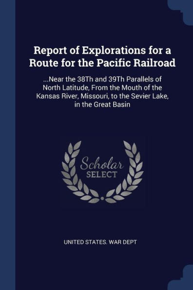 Report Of Explorations For A Route For The Pacific Railroad: ...Near The 38Th And 39Th Parallels Of North Latitude, From The Mouth Of The Kansas River, Missouri, To The Sevier Lake, In The Great Basin