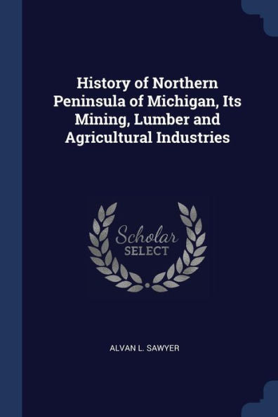 History Of Northern Peninsula Of Michigan, Its Mining, Lumber And Agricultural Industries