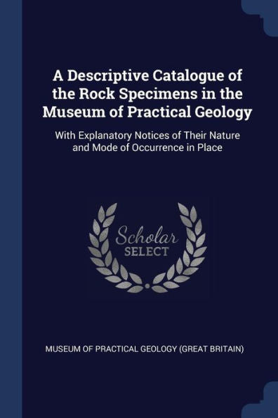 A Descriptive Catalogue Of The Rock Specimens In The Museum Of Practical Geology: With Explanatory Notices Of Their Nature And Mode Of Occurrence In Place
