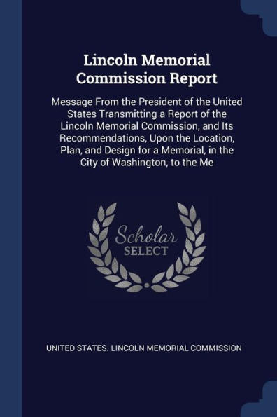Lincoln Memorial Commission Report: Message From The President Of The United States Transmitting A Report Of The Lincoln Memorial Commission, And Its ... In The City Of Washington, To The Me