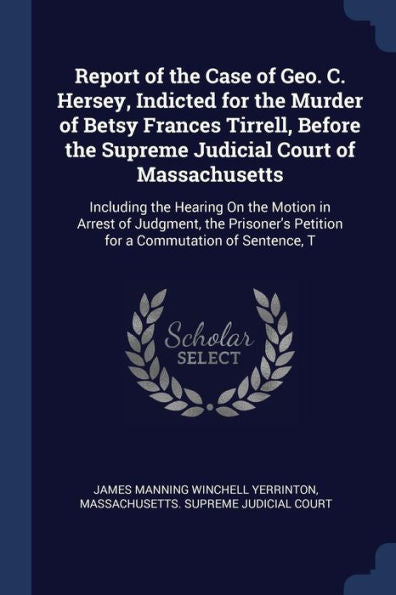 Report Of The Case Of Geo. C. Hersey, Indicted For The Murder Of Betsy Frances Tirrell, Before The Supreme Judicial Court Of Massachusetts: Including ... Petition For A Commutation Of Sentence, T