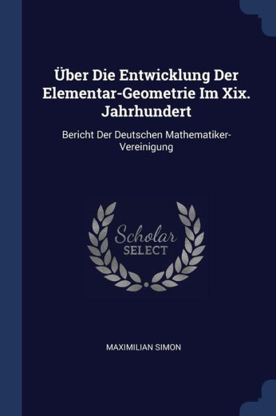 ?ber Die Entwicklung Der Elementar-Geometrie Im Xix. Jahrhundert: Bericht Der Deutschen Mathematiker-Vereinigung