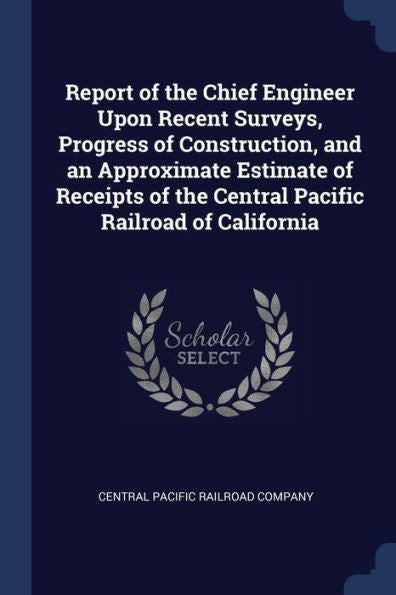 Report Of The Chief Engineer Upon Recent Surveys, Progress Of Construction, And An Approximate Estimate Of Receipts Of The Central Pacific Railroad Of California