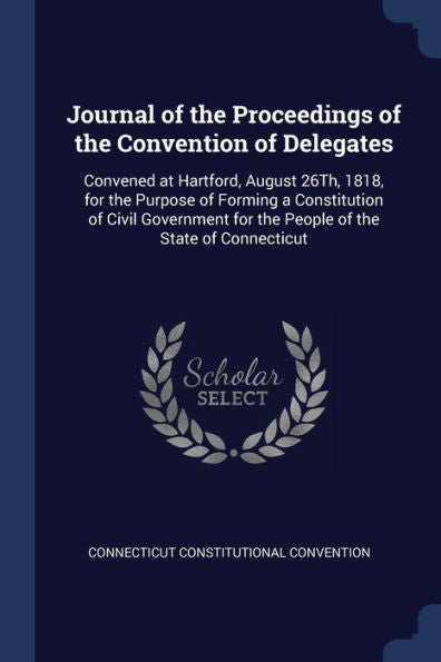 Journal Of The Proceedings Of The Convention Of Delegates: Convened At Hartford, August 26Th, 1818, For The Purpose Of Forming A Constitution Of Civil ... For The People Of The State Of Connecticut