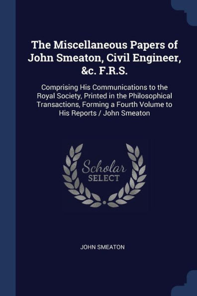 The Miscellaneous Papers Of John Smeaton, Civil Engineer, &C. F.R.S.: Comprising His Communications To The Royal Society, Printed In The Philosophical ... A Fourth Volume To His Reports / John Smeaton
