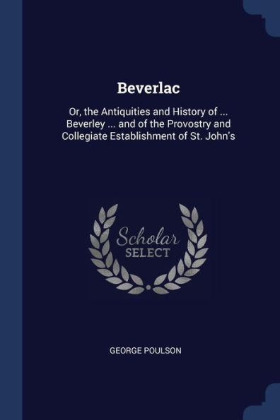 Beverlac: Or, The Antiquities And History Of ... Beverley ... And Of The Provostry And Collegiate Establishment Of St. John'S