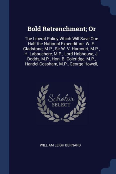 Bold Retrenchment; Or: The Liberal Policy Which Will Save One Half The National Expenditure. W. E. Gladstone, M.P., Sir W. V. Harcourt, M.P., H. ... M.P., Handel Cossham, M.P., George Howell,