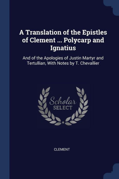 A Translation Of The Epistles Of Clement ... Polycarp And Ignatius: And Of The Apologies Of Justin Martyr And Tertullian, With Notes By T. Chevallier