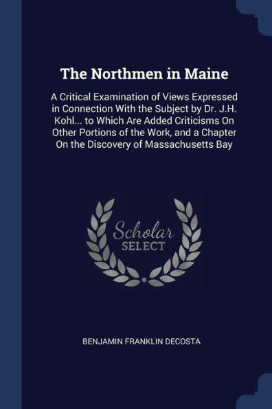 The Northmen In Maine: A Critical Examination Of Views Expressed In Connection With The Subject By Dr. J.H. Kohl... To Which Are Added Criticisms On ... Chapter On The Discovery Of Massachusetts Bay
