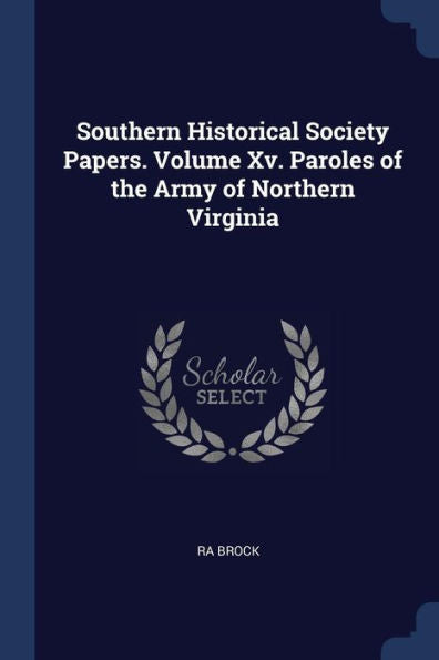 Southern Historical Society Papers. Volume Xv. Paroles Of The Army Of Northern Virginia