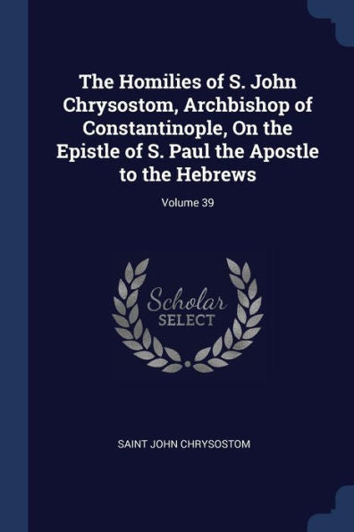 The Homilies Of S. John Chrysostom, Archbishop Of Constantinople, On The Epistle Of S. Paul The Apostle To The Hebrews; Volume 39