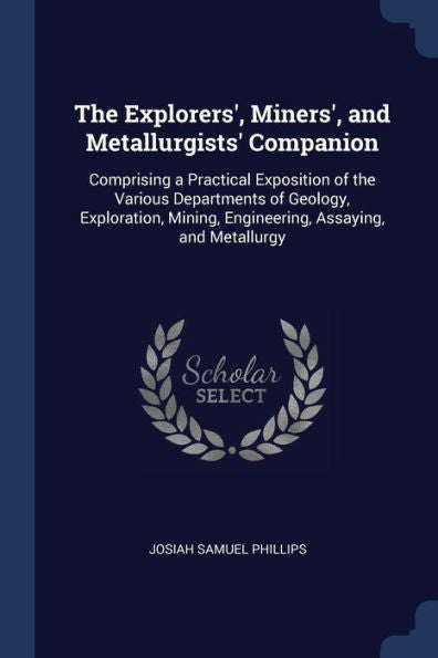The Explorers', Miners', And Metallurgists' Companion: Comprising A Practical Exposition Of The Various Departments Of Geology, Exploration, Mining, Engineering, Assaying, And Metallurgy