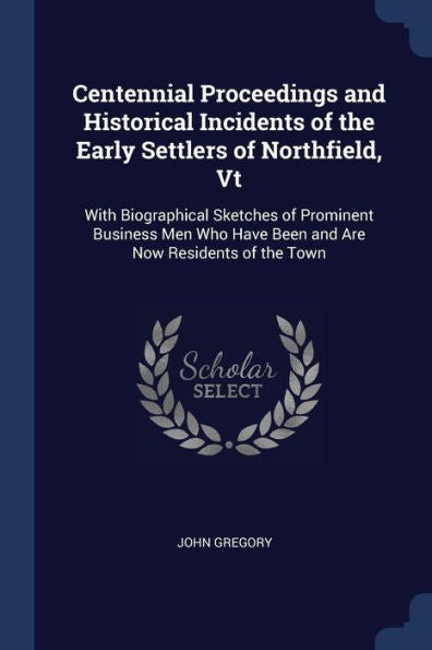 Centennial Proceedings And Historical Incidents Of The Early Settlers Of Northfield, Vt: With Biographical Sketches Of Prominent Business Men Who Have Been And Are Now Residents Of The Town