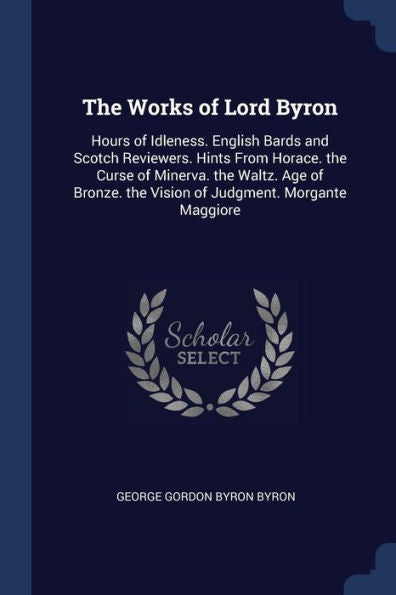 The Works Of Lord Byron: Hours Of Idleness. English Bards And Scotch Reviewers. Hints From Horace. The Curse Of Minerva. The Waltz. Age Of Bronze. The Vision Of Judgment. Morgante Maggiore