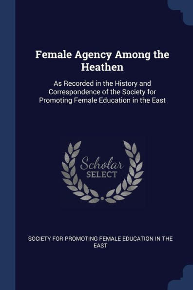 Female Agency Among The Heathen: As Recorded In The History And Correspondence Of The Society For Promoting Female Education In The East