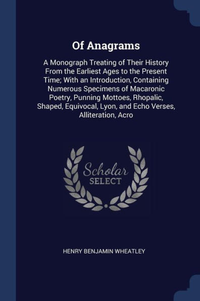 Of Anagrams: A Monograph Treating Of Their History From The Earliest Ages To The Present Time; With An Introduction, Containing Numerous Specimens Of ... Lyon, And Echo Verses, Alliteration, Acro