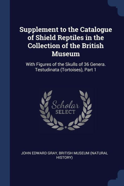 Supplement To The Catalogue Of Shield Reptiles In The Collection Of The British Museum: With Figures Of The Skulls Of 36 Genera. Testudinata (Tortoises), Part 1