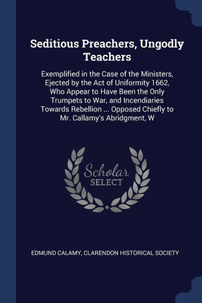 Seditious Preachers, Ungodly Teachers: Exemplified In The Case Of The Ministers, Ejected By The Act Of Uniformity 1662, Who Appear To Have Been The ... Chiefly To Mr. Callamy'S Abridgment, W